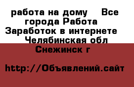 работа на дому  - Все города Работа » Заработок в интернете   . Челябинская обл.,Снежинск г.